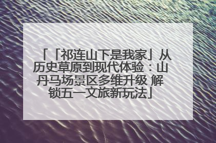 「祁连山下是我家」从历史草原到现代体验：山丹马场景区多维升级 解锁五一文旅新玩法