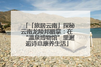「旅居云南」探秘云南龙陵邦腊掌：在“温泉博物馆”里邂逅诗意康养生活