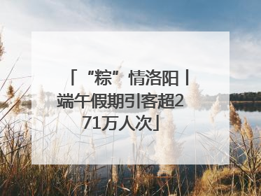 “粽”情洛阳丨端午假期引客超271万人次