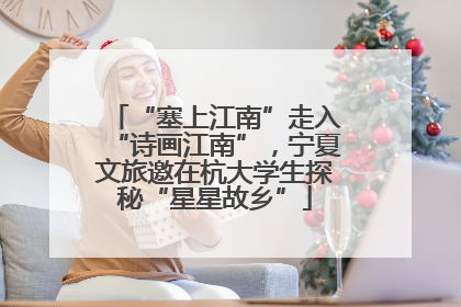 “塞上江南”走入“诗画江南”，宁夏文旅邀在杭大学生探秘“星星故乡”