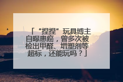 “捏捏”玩具博主自曝患癌，曾多次被检出甲醛、增塑剂等超标，还能玩吗？