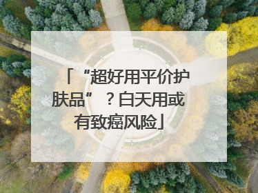 “超好用平价护肤品”？白天用或有致癌风险