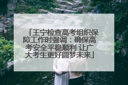 王宁检查高考组织保障工作时强调：确保高考安全平稳顺利 让广大考生更好圆梦未来