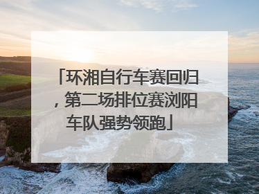 环湘自行车赛回归，第二场排位赛浏阳车队强势领跑