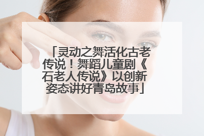 灵动之舞活化古老传说！舞蹈儿童剧《石老人传说》以创新姿态讲好青岛故事
