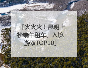 火火火！昆明上榜端午租车、入境游双TOP10