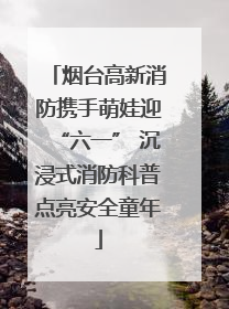 烟台高新消防携手萌娃迎“六一” 沉浸式消防科普点亮安全童年