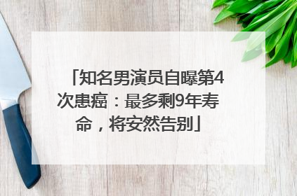 知名男演员自曝第4次患癌：最多剩9年寿命，将安然告别