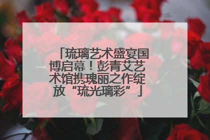 琉璃艺术盛宴国博启幕！彭青艾艺术馆携瑰丽之作绽放“琉光璃彩”