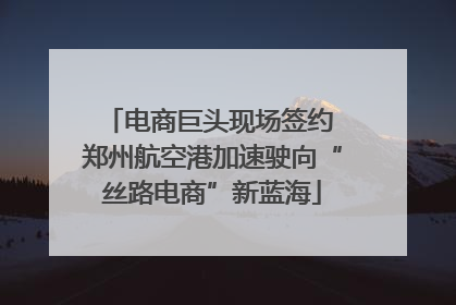 电商巨头现场签约 郑州航空港加速驶向“丝路电商”新蓝海