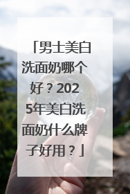 男士美白洗面奶哪个好？2025年美白洗面奶什么牌子好用？