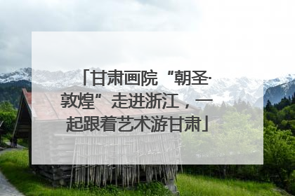 甘肃画院“朝圣·敦煌”走进浙江，一起跟着艺术游甘肃