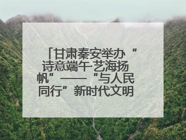甘肃秦安举办“诗意端午·艺海扬帆”——“与人民同行”新时代文明实践文艺志愿服务活动