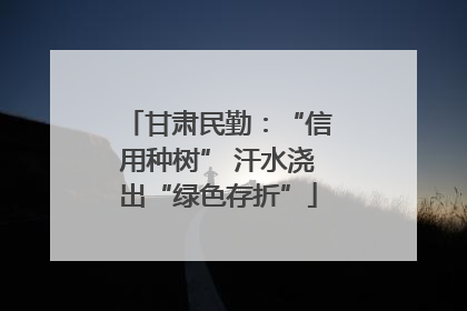 甘肃民勤：“信用种树” 汗水浇出“绿色存折”
