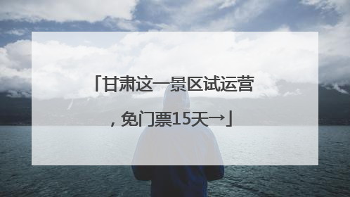甘肃这一景区试运营，免门票15天→
