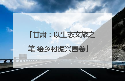 甘肃：以生态文旅之笔 绘乡村振兴画卷