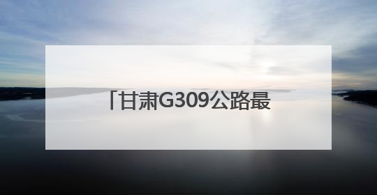 甘肃G309公路最新进展！通车后两地间用时缩短30分钟