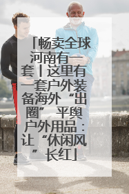 畅卖全球 河南有一套丨这里有一套户外装备海外“出圈” 平舆户外用品：让“休闲风”长红