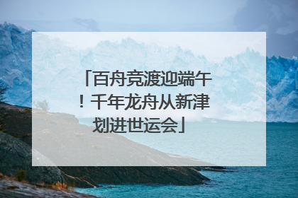 百舟竞渡迎端午！千年龙舟从新津划进世运会