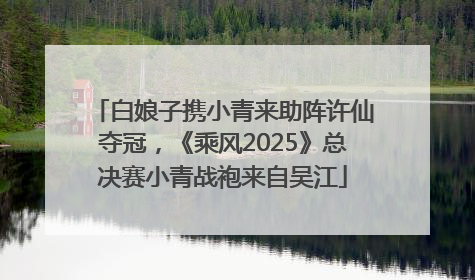白娘子携小青来助阵许仙夺冠，《乘风2025》总决赛小青战袍来自吴江