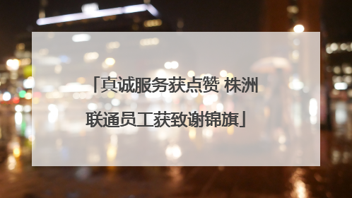 真诚服务获点赞 株洲联通员工获致谢锦旗