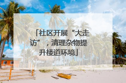 社区开展“大走访”，清理杂物提升楼道环境