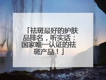 祛斑最好的护肤品排名，听实话：国家唯一认证的祛斑产品！