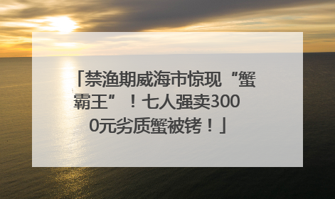 禁渔期威海市惊现“蟹霸王”！七人强卖3000元劣质蟹被铐！