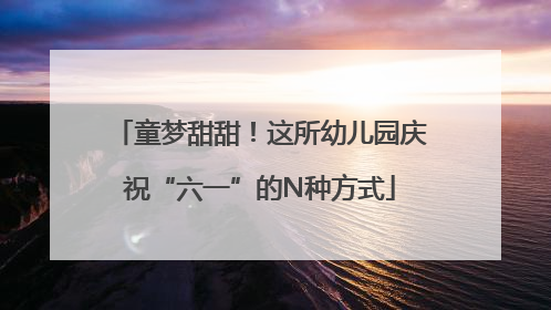 童梦甜甜！这所幼儿园庆祝“六一”的N种方式
