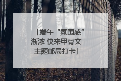 端午“氛围感”渐浓 快来甲骨文主题邮局打卡
