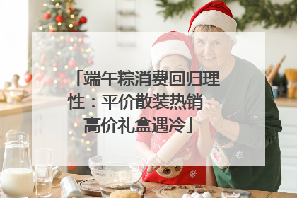 端午粽消费回归理性:平价散装热销 高价礼盒遇冷