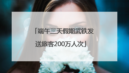 端午三天假期武铁发送旅客200万人次