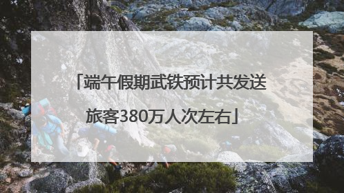 端午假期武铁预计共发送旅客380万人次左右