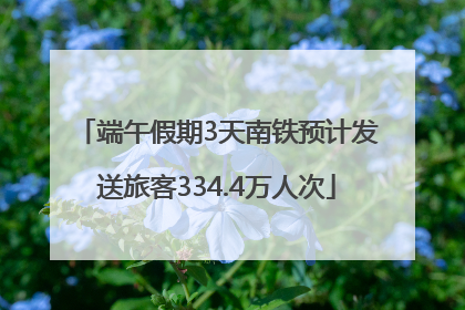 端午假期3天南铁预计发送旅客334.4万人次