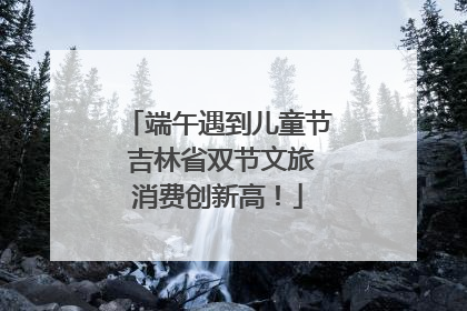 端午遇到儿童节 吉林省双节文旅消费创新高！