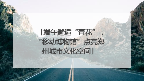 端午邂逅“青花”，“移动博物馆”点亮郑州城市文化空间