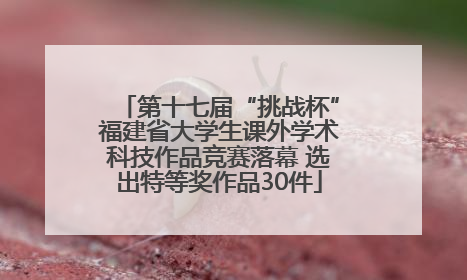 第十七届“挑战杯”福建省大学生课外学术科技作品竞赛落幕 选出特等奖作品30件