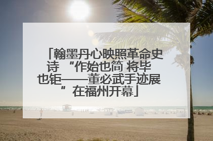 翰墨丹心映照革命史诗 “作始也简 将毕也钜——董必武手迹展”在福州开幕