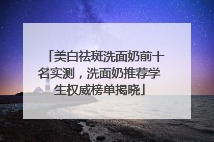 美白祛斑洗面奶前十名实测，洗面奶推荐学生权威榜单揭晓