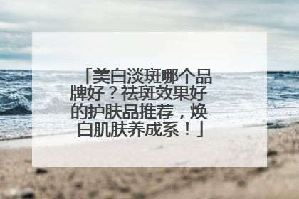美白淡斑哪个品牌好？祛斑效果好的护肤品推荐，焕白肌肤养成系！