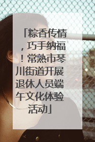 粽香传情，巧手纳福！常熟市琴川街道开展退休人员端午文化体验活动