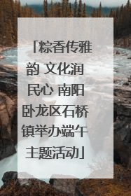 粽香传雅韵 文化润民心 南阳卧龙区石桥镇举办端午主题活动