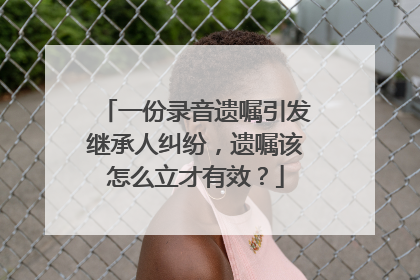 一份录音遗嘱引发继承人纠纷，遗嘱该怎么立才有效？