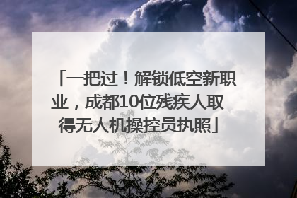 一把过！解锁低空新职业，成都10位残疾人取得无人机操控员执照