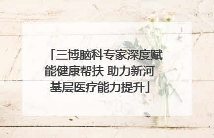 三博脑科专家深度赋能健康帮扶 助力新河基层医疗能力提升