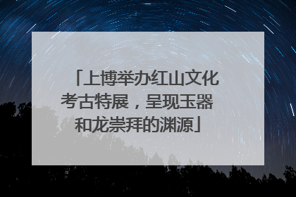 上博举办红山文化考古特展，呈现玉器和龙崇拜的渊源