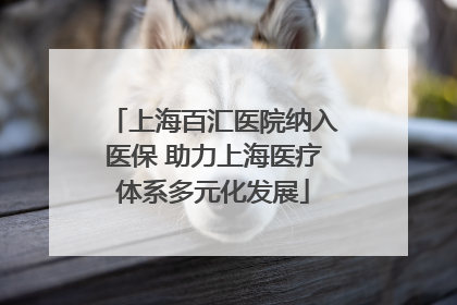上海百汇医院纳入医保 助力上海医疗体系多元化发展