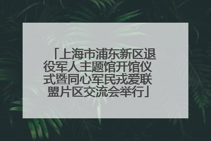 上海市浦东新区退役军人主题馆开馆仪式暨同心军民戎爱联盟片区交流会举行