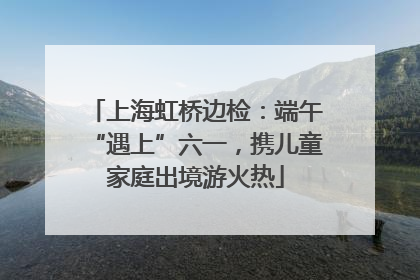 上海虹桥边检：端午“遇上”六一，携儿童家庭出境游火热