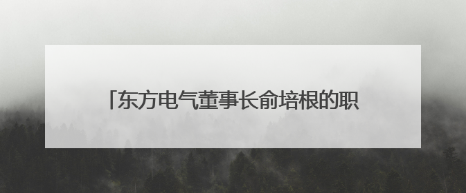 东方电气董事长俞培根的职务信息已从公司官网撤下